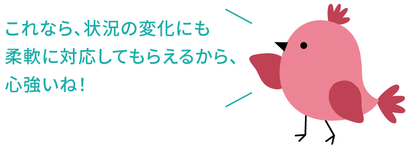 これなら、状況の変化にも柔軟に対応してもらえるから、心強いね！